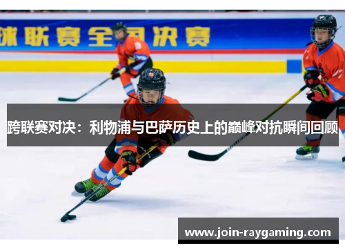 跨联赛对决：利物浦与巴萨历史上的巅峰对抗瞬间回顾