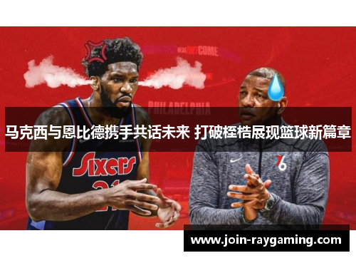 马克西与恩比德携手共话未来 打破桎梏展现篮球新篇章