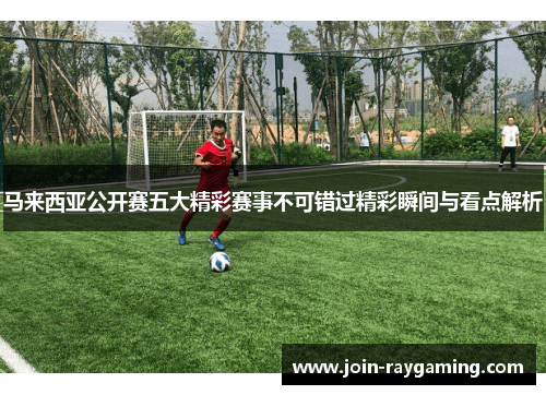 马来西亚公开赛五大精彩赛事不可错过精彩瞬间与看点解析