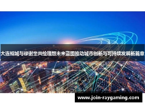 大连鲲城与穆谢奎共绘理想未来蓝图推动城市创新与可持续发展新篇章
