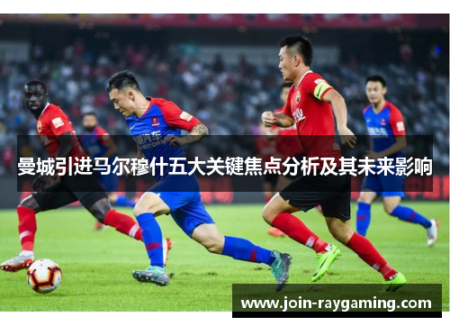 曼城引进马尔穆什五大关键焦点分析及其未来影响