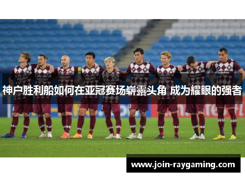 神户胜利船如何在亚冠赛场崭露头角 成为耀眼的强者
