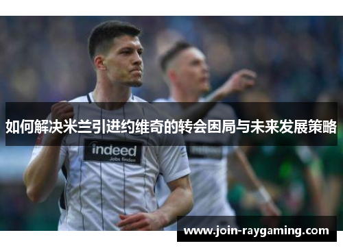 如何解决米兰引进约维奇的转会困局与未来发展策略