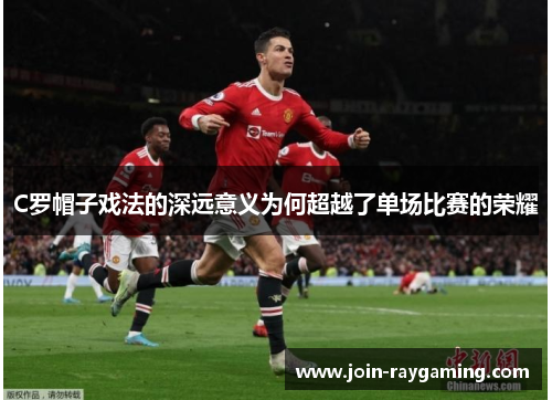 C罗帽子戏法的深远意义为何超越了单场比赛的荣耀