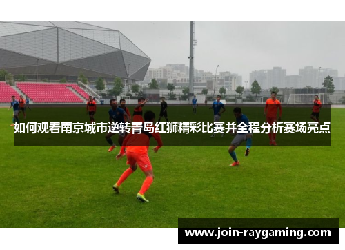 如何观看南京城市逆转青岛红狮精彩比赛并全程分析赛场亮点