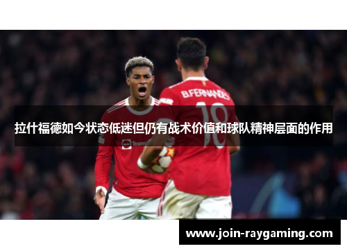 拉什福德如今状态低迷但仍有战术价值和球队精神层面的作用